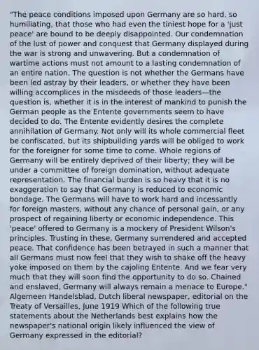 "The peace conditions imposed upon Germany are so hard, so humiliating, that those who had even the tiniest hope for a 'just peace' are bound to be deeply disappointed. Our condemnation of the lust of power and conquest that Germany displayed during the war is strong and unwavering. But a condemnation of wartime actions must not amount to a lasting condemnation of an entire nation. The question is not whether the Germans have been led astray by their leaders, or whether they have been willing accomplices in the misdeeds of those leaders—the question is, whether it is in the interest of mankind to punish the German people as the Entente governments seem to have decided to do. The Entente evidently desires the complete annihilation of Germany. Not only will its whole commercial fleet be confiscated, but its shipbuilding yards will be obliged to work for the foreigner for some time to come. Whole regions of Germany will be entirely deprived of their liberty; they will be under a committee of foreign domination, without adequate representation. The financial burden is so heavy that it is no exaggeration to say that Germany is reduced to economic bondage. The Germans will have to work hard and incessantly for foreign masters, without any chance of personal gain, or any prospect of regaining liberty or economic independence. This 'peace' offered to Germany is a mockery of President Wilson's principles. Trusting in these, Germany surrendered and accepted peace. That confidence has been betrayed in such a manner that all Germans must now feel that they wish to shake off the heavy yoke imposed on them by the cajoling Entente. And we fear very much that they will soon find the opportunity to do so. Chained and enslaved, Germany will always remain a menace to Europe." Algemeen Handelsblad, Dutch liberal newspaper, editorial on the Treaty of Versailles, June 1919 Which of the following true statements about the Netherlands best explains how the newspaper's national origin likely influenced the view of Germany expressed in the editorial?