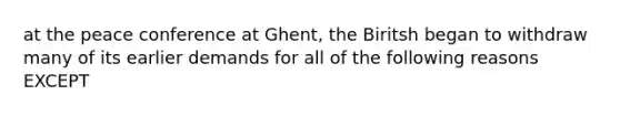 at the peace conference at Ghent, the Biritsh began to withdraw many of its earlier demands for all of the following reasons EXCEPT