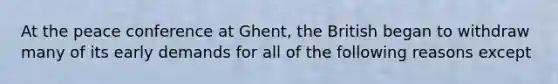 At the peace conference at Ghent, the British began to withdraw many of its early demands for all of the following reasons except