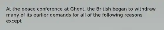 At the peace conference at Ghent, the British began to withdraw many of its earlier demands for all of the following reasons except