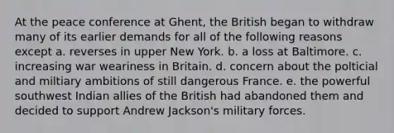 At the peace conference at Ghent, the British began to withdraw many of its earlier demands for all of the following reasons except a. reverses in upper New York. b. a loss at Baltimore. c. increasing war weariness in Britain. d. concern about the polticial and miltiary ambitions of still dangerous France. e. the powerful southwest Indian allies of the British had abandoned them and decided to support Andrew Jackson's military forces.