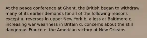 At the peace conference at Ghent, the British began to withdraw many of its earlier demands for all of the following reasons except a. reverses in upper New York b. a loss at Baltimore c. increasing war weariness in Britain d. concerns about the still dangerous France e. the American victory at New Orleans