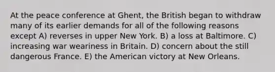 At the peace conference at Ghent, the British began to withdraw many of its earlier demands for all of the following reasons except A) reverses in upper New York. B) a loss at Baltimore. C) increasing war weariness in Britain. D) concern about the still dangerous France. E) the American victory at New Orleans.