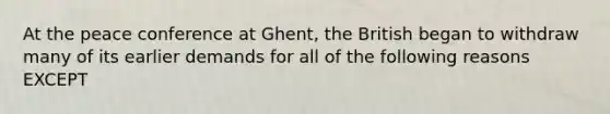 At the peace conference at Ghent, the British began to withdraw many of its earlier demands for all of the following reasons EXCEPT