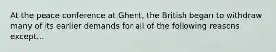 At the peace conference at Ghent, the British began to withdraw many of its earlier demands for all of the following reasons except...