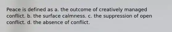 Peace is defined as a. the outcome of creatively managed conflict. b. the surface calmness. c. the suppression of open conflict. d. the absence of conflict.