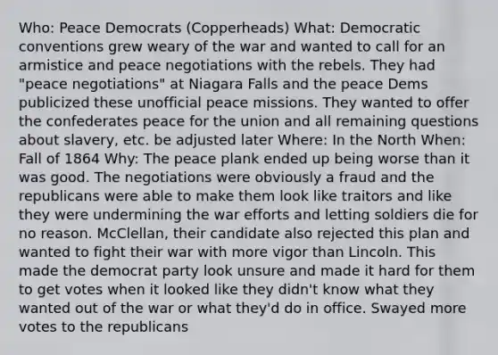 Who: Peace Democrats (Copperheads) What: Democratic conventions grew weary of the war and wanted to call for an armistice and peace negotiations with the rebels. They had "peace negotiations" at Niagara Falls and the peace Dems publicized these unofficial peace missions. They wanted to offer the confederates peace for the union and all remaining questions about slavery, etc. be adjusted later Where: In the North When: Fall of 1864 Why: The peace plank ended up being worse than it was good. The negotiations were obviously a fraud and the republicans were able to make them look like traitors and like they were undermining the war efforts and letting soldiers die for no reason. McClellan, their candidate also rejected this plan and wanted to fight their war with more vigor than Lincoln. This made the democrat party look unsure and made it hard for them to get votes when it looked like they didn't know what they wanted out of the war or what they'd do in office. Swayed more votes to the republicans