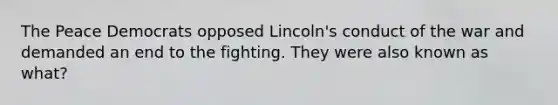 The Peace Democrats opposed Lincoln's conduct of the war and demanded an end to the fighting. They were also known as what?