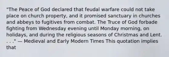 "The Peace of God declared that feudal warfare could not take place on church property, and it promised sanctuary in churches and abbeys to fugitives from combat. The Truce of God forbade fighting from Wednesday evening until Monday morning, on holidays, and during the religious seasons of Christmas and Lent. . . ." — Medieval and Early Modern Times This quotation implies that