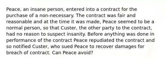 Peace, an insane person, entered into a contract for the purchase of a non-necessary. The contract was fair and reasonable and at the time it was made, Peace seemed to be a normal person, so that Custer, the other party to the contract, had no reason to suspect insanity. Before anything was done in performance of the contract Peace repudiated the contract and so notified Custer, who sued Peace to recover damages for breach of contract. Can Peace avoid?