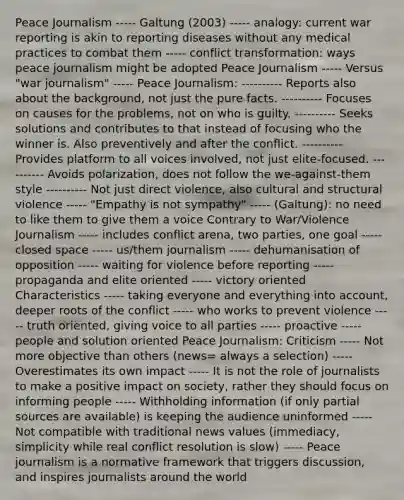 Peace Journalism ----- Galtung (2003) ----- analogy: current war reporting is akin to reporting diseases without any medical practices to combat them ----- conflict transformation: ways peace journalism might be adopted Peace Journalism ----- Versus "war journalism" ----- Peace Journalism: ---------- Reports also about the background, not just the pure facts. ---------- Focuses on causes for the problems, not on who is guilty. ---------- Seeks solutions and contributes to that instead of focusing who the winner is. Also preventively and after the conflict. ---------- Provides platform to all voices involved, not just elite-focused. ---------- Avoids polarization, does not follow the we-against-them style ---------- Not just direct violence, also cultural and structural violence ----- "Empathy is not sympathy" ----- (Galtung): no need to like them to give them a voice Contrary to War/Violence Journalism ----- includes conflict arena, two parties, one goal ----- closed space ----- us/them journalism ----- dehumanisation of opposition ----- waiting for violence before reporting ----- propaganda and elite oriented ----- victory oriented Characteristics ----- taking everyone and everything into account, deeper roots of the conflict ----- who works to prevent violence ----- truth oriented, giving voice to all parties ----- proactive ----- people and solution oriented Peace Journalism: Criticism ----- Not more objective than others (news= always a selection) ----- Overestimates its own impact ----- It is not the role of journalists to make a positive impact on society, rather they should focus on informing people ----- Withholding information (if only partial sources are available) is keeping the audience uninformed ----- Not compatible with traditional news values (immediacy, simplicity while real conflict resolution is slow) ----- Peace journalism is a normative framework that triggers discussion, and inspires journalists around the world