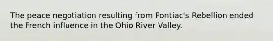 The peace negotiation resulting from Pontiac's Rebellion ended the French influence in the Ohio River Valley.