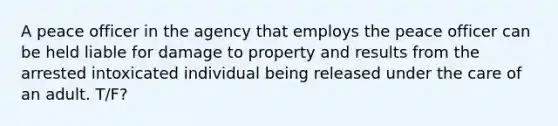 A peace officer in the agency that employs the peace officer can be held liable for damage to property and results from the arrested intoxicated individual being released under the care of an adult. T/F?