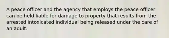 A peace officer and the agency that employs the peace officer can be held liable for damage to property that results from the arrested intoxicated individual being released under the care of an adult.