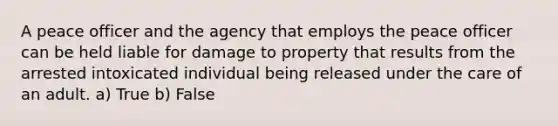 A peace officer and the agency that employs the peace officer can be held liable for damage to property that results from the arrested intoxicated individual being released under the care of an adult. a) True b) False