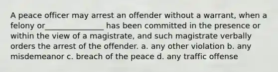 A peace officer may arrest an offender without a warrant, when a felony or_______________ has been committed in the presence or within the view of a magistrate, and such magistrate verbally orders the arrest of the offender. a. any other violation b. any misdemeanor c. breach of the peace d. any traffic offense