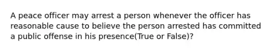 A peace officer may arrest a person whenever the officer has reasonable cause to believe the person arrested has committed a public offense in his presence(True or False)?