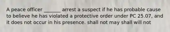 A peace officer _______ arrest a suspect if he has probable cause to believe he has violated a protective order under PC 25.07, and it does not occur in his presence. shall not may shall will not