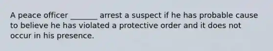 A peace officer _______ arrest a suspect if he has probable cause to believe he has violated a protective order and it does not occur in his presence.