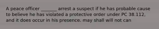 A peace officer _______ arrest a suspect if he has probable cause to believe he has violated a protective order under PC 38.112, and it does occur in his presence. may shall will not can