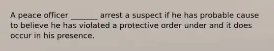 A peace officer _______ arrest a suspect if he has probable cause to believe he has violated a protective order under and it does occur in his presence.