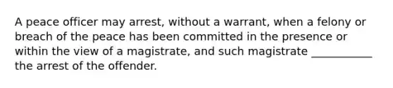 A peace officer may arrest, without a warrant, when a felony or breach of the peace has been committed in the presence or within the view of a magistrate, and such magistrate ___________ the arrest of the offender.