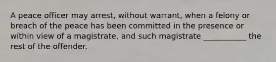 A peace officer may arrest, without warrant, when a felony or breach of the peace has been committed in the presence or within view of a magistrate, and such magistrate ___________ the rest of the offender.