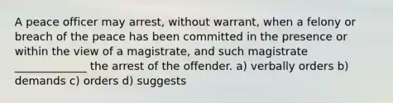 A peace officer may arrest, without warrant, when a felony or breach of the peace has been committed in the presence or within the view of a magistrate, and such magistrate _____________ the arrest of the offender. a) verbally orders b) demands c) orders d) suggests