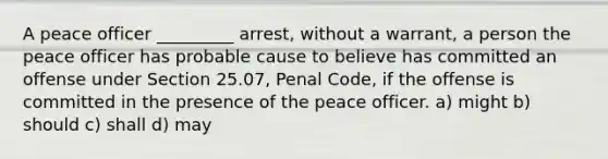 A peace officer _________ arrest, without a warrant, a person the peace officer has probable cause to believe has committed an offense under Section 25.07, Penal Code, if the offense is committed in the presence of the peace officer. a) might b) should c) shall d) may