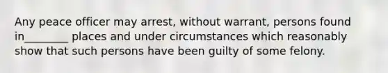 Any peace officer may arrest, without warrant, persons found in________ places and under circumstances which reasonably show that such persons have been guilty of some felony.