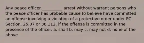 Any peace officer __________ arrest without warrant persons who the peace officer has probable cause to believe have committed an offense involving a violation of a protective order under PC Section. 25.07 or 38.112, if the offense is committed in the presence of the officer. a. shall b. may c. may not d. none of the above