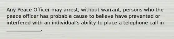 Any Peace Officer may arrest, without warrant, persons who the peace officer has probable cause to believe have prevented or interfered with an individual's ability to place a telephone call in ______________.