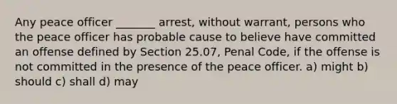 Any peace officer _______ arrest, without warrant, persons who the peace officer has probable cause to believe have committed an offense defined by Section 25.07, Penal Code, if the offense is not committed in the presence of the peace officer. a) might b) should c) shall d) may