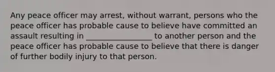 Any peace officer may arrest, without warrant, persons who the peace officer has probable cause to believe have committed an assault resulting in _________________ to another person and the peace officer has probable cause to believe that there is danger of further bodily injury to that person.