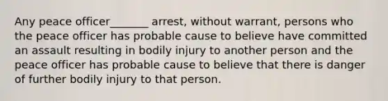 Any peace officer_______ arrest, without warrant, persons who the peace officer has probable cause to believe have committed an assault resulting in bodily injury to another person and the peace officer has probable cause to believe that there is danger of further bodily injury to that person.