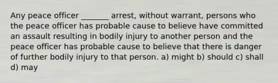 Any peace officer _______ arrest, without warrant, persons who the peace officer has probable cause to believe have committed an assault resulting in bodily injury to another person and the peace officer has probable cause to believe that there is danger of further bodily injury to that person. a) might b) should c) shall d) may