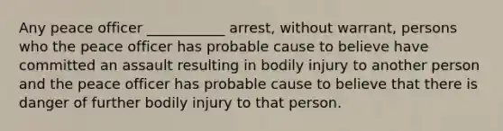 Any peace officer ___________ arrest, without warrant, persons who the peace officer has probable cause to believe have committed an assault resulting in bodily injury to another person and the peace officer has probable cause to believe that there is danger of further bodily injury to that person.