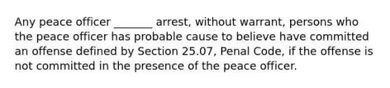 Any peace officer _______ arrest, without warrant, persons who the peace officer has probable cause to believe have committed an offense defined by Section 25.07, Penal Code, if the offense is not committed in the presence of the peace officer.