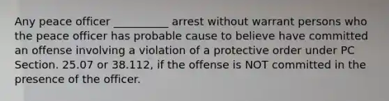 Any peace officer __________ arrest without warrant persons who the peace officer has probable cause to believe have committed an offense involving a violation of a protective order under PC Section. 25.07 or 38.112, if the offense is NOT committed in the presence of the officer.