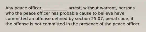 Any peace officer ____________ arrest, without warrant, persons who the peace officer has probable cause to believe have committed an offense defined by section 25.07, penal code, if the offense is not committed in the presence of the peace officer.