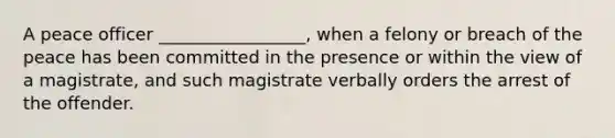 A peace officer _________________, when a felony or breach of the peace has been committed in the presence or within the view of a magistrate, and such magistrate verbally orders the arrest of the offender.