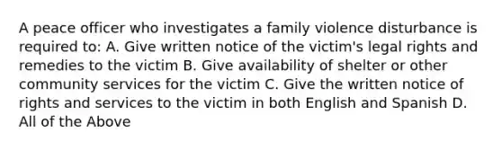 A peace officer who investigates a family violence disturbance is required to: A. Give written notice of the victim's legal rights and remedies to the victim B. Give availability of shelter or other community services for the victim C. Give the written notice of rights and services to the victim in both English and Spanish D. All of the Above