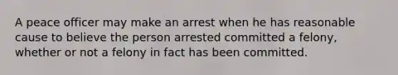 A peace officer may make an arrest when he has reasonable cause to believe the person arrested committed a felony, whether or not a felony in fact has been committed.