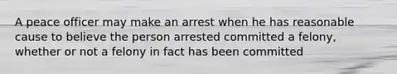 A peace officer may make an arrest when he has reasonable cause to believe the person arrested committed a felony, whether or not a felony in fact has been committed