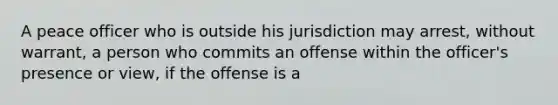 A peace officer who is outside his jurisdiction may arrest, without warrant, a person who commits an offense within the officer's presence or view, if the offense is a