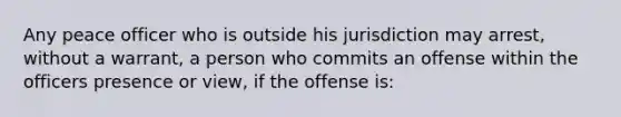 Any peace officer who is outside his jurisdiction may arrest, without a warrant, a person who commits an offense within the officers presence or view, if the offense is: