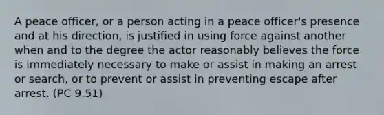 A peace officer, or a person acting in a peace officer's presence and at his direction, is justified in using force against another when and to the degree the actor reasonably believes the force is immediately necessary to make or assist in making an arrest or search, or to prevent or assist in preventing escape after arrest. (PC 9.51)