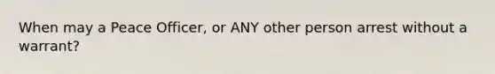 When may a Peace Officer, or ANY other person arrest without a warrant?