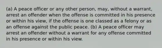 (a) A peace officer or any other person, may, without a warrant, arrest an offender when the offense is committed in his presence or within his view, if the offense is one classed as a felony or as an offense against the public peace. (b) A peace officer may arrest an offender without a warrant for any offense committed in his presence or within his view.