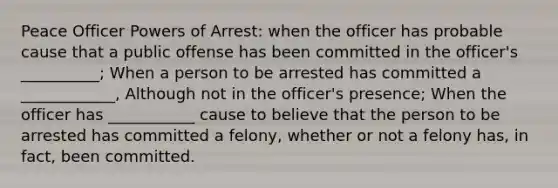 Peace Officer Powers of Arrest: when the officer has probable cause that a public offense has been committed in the officer's __________; When a person to be arrested has committed a ____________, Although not in the officer's presence; When the officer has ___________ cause to believe that the person to be arrested has committed a felony, whether or not a felony has, in fact, been committed.